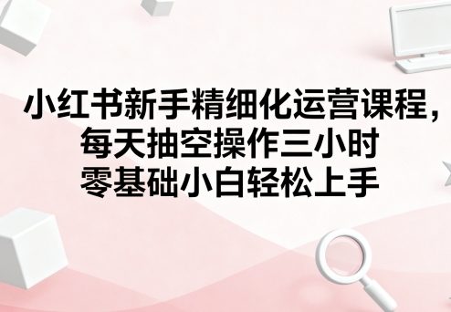 小红书新手精细化运营课程，每天抽空操作三小时，零基础小白轻松上手-皮皮网创