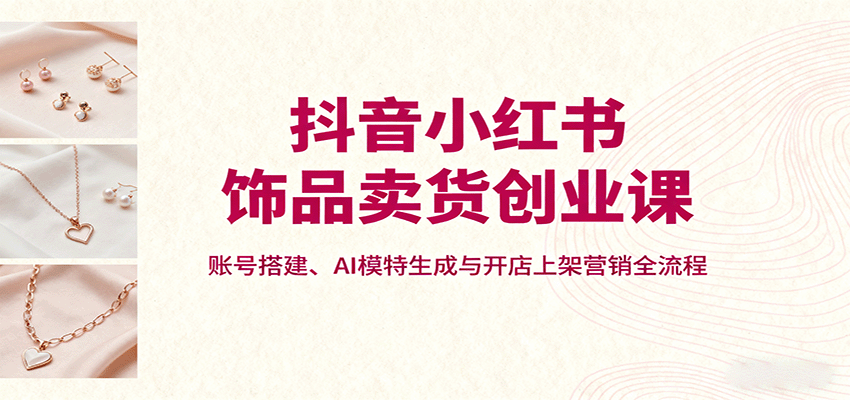 抖音小红书饰品卖货创业课，账号搭建、AI模特生成与开店上架营销全流程-皮皮网创