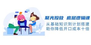 聚光投放底层逻辑课，从基础知识到计划搭建，助你降低开口成本十倍-皮皮网创