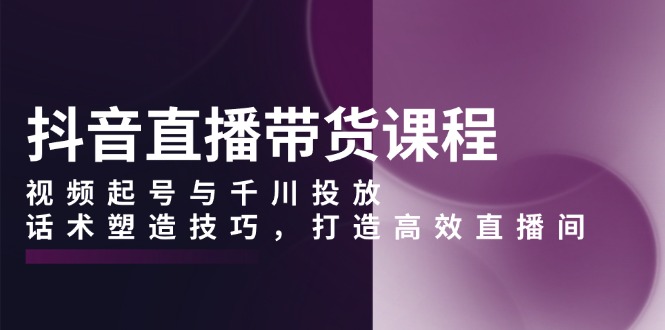 抖音直播带货课程，视频起号与千川投放，话术塑造技巧，打造高效直播间-皮皮网创