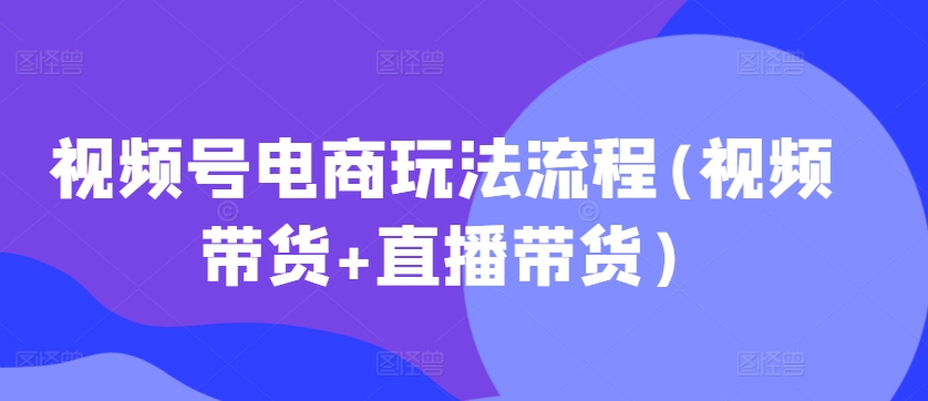视频号电商玩法流程，视频带货+直播带货【更新2025年1月】-皮皮网创