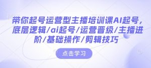 带你起号运营型主播培训课AI起号,底层逻辑/ai起号/运营晋级/主播进阶/基础操作/剪辑技巧-皮皮网创