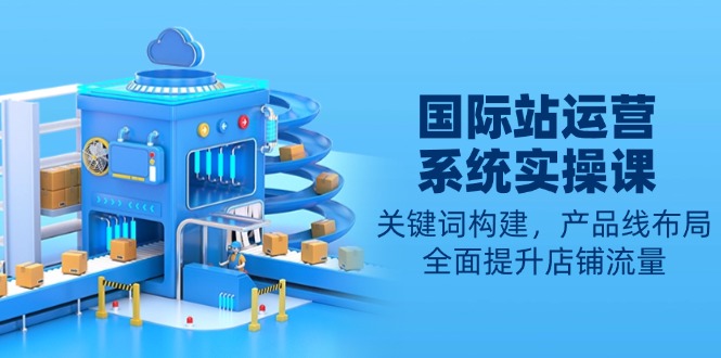 国际站运营系统实操课：关键词构建，产品线布局，全面提升店铺流量-皮皮网创