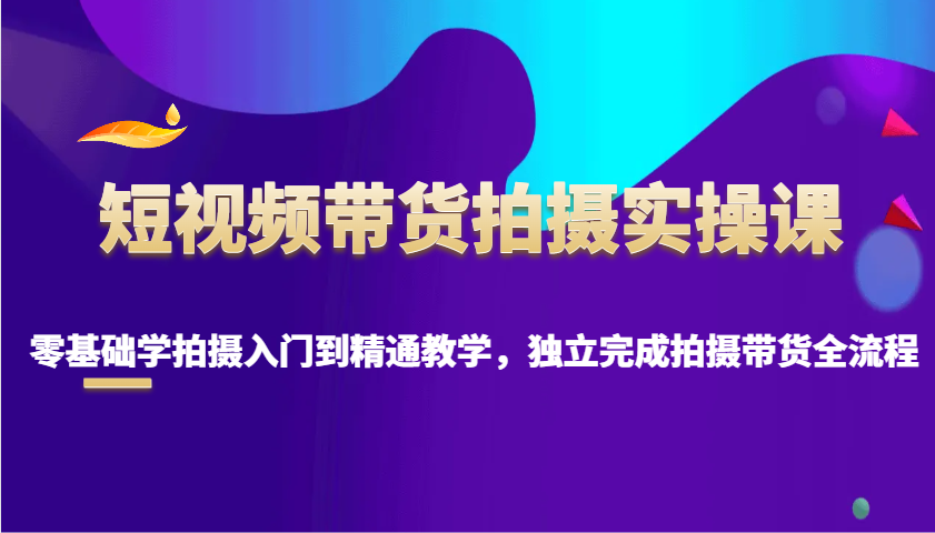 短视频带货拍摄实操课，零基础学拍摄入门到精通教学，独立完成拍摄带货全流程-皮皮网创