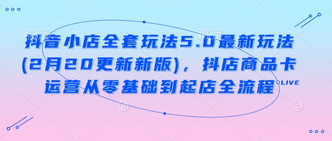 抖音小店全套玩法5.0最新玩法(2月20更新新版)，抖店商品卡运营从零基础到起店全流程-皮皮网创
