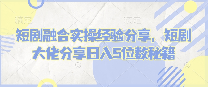 短剧融合实操经验分享，短剧大佬分享日入5位数秘籍-皮皮网创