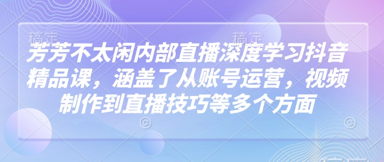 芳芳不太闲内部直播深度学习抖音精品课，涵盖了从账号运营，视频制作到直播技巧等多个方面-皮皮网创