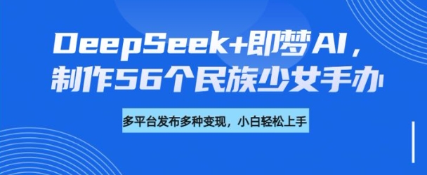 DeepSeek+即梦AI，制作56个民族少女手办，附详细教程+变现方向-皮皮网创