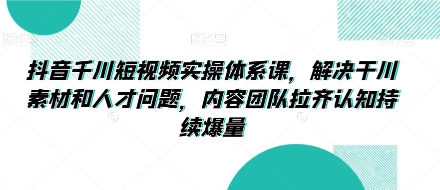 抖音千川短视频实操体系课，解决干川素材和人才问题，内容团队拉齐认知持续爆量-皮皮网创