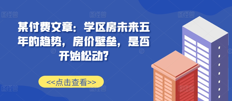 某付费文章：学区房未来五年的趋势，房价壁垒，是否开始松动?-皮皮网创