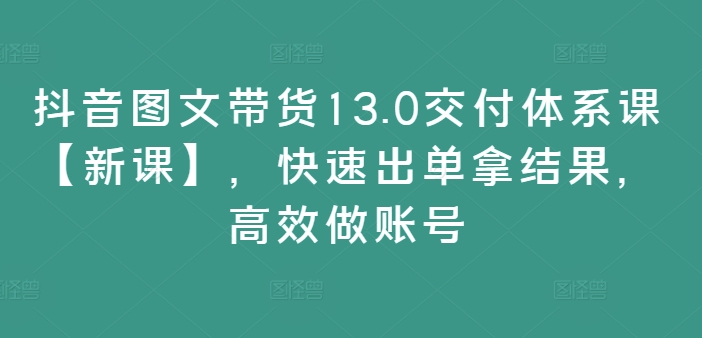 抖音图文带货13.0交付体系课【新课】，快速出单拿结果，高效做账号-皮皮网创