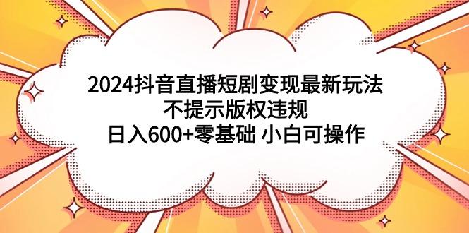 (9305期)2024抖音直播短剧变现最新玩法，不提示版权违规 日入600+零基础 小白可操作-皮皮网创