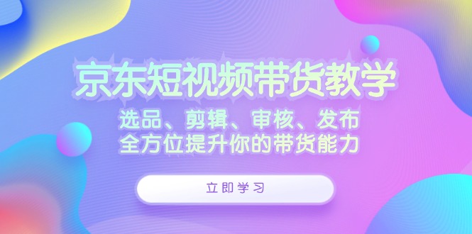 京东短视频带货教学：选品、剪辑、审核、发布，全方位提升你的带货能力-皮皮网创