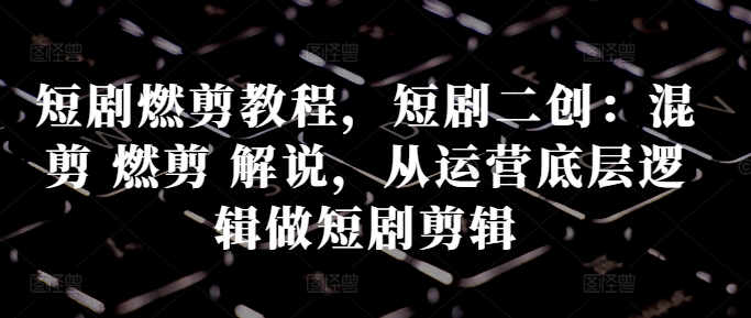 短剧燃剪教程，短剧二创：混剪 燃剪 解说，从运营底层逻辑做短剧剪辑-皮皮网创
