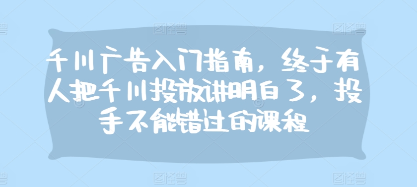 千川广告入门指南，终于有人把千川投放讲明白了，投手不能错过的课程-皮皮网创