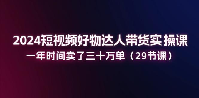 2024短视频好物达人带货实操课：一年时间卖了三十万单(29节课-皮皮网创