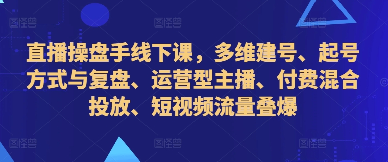 直播操盘手线下课，多维建号、起号方式与复盘、运营型主播、付费混合投放、短视频流量叠爆-皮皮网创