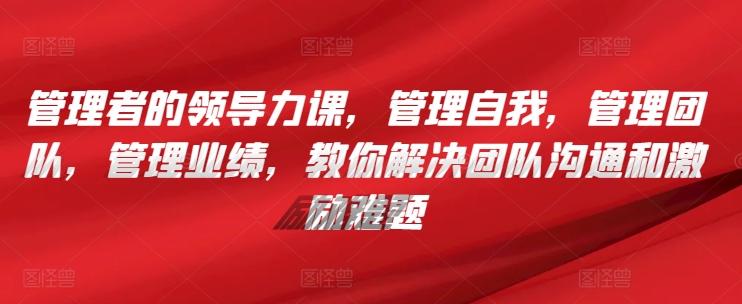 管理者的领导力课，​管理自我，管理团队，管理业绩，​教你解决团队沟通和激励难题-皮皮网创