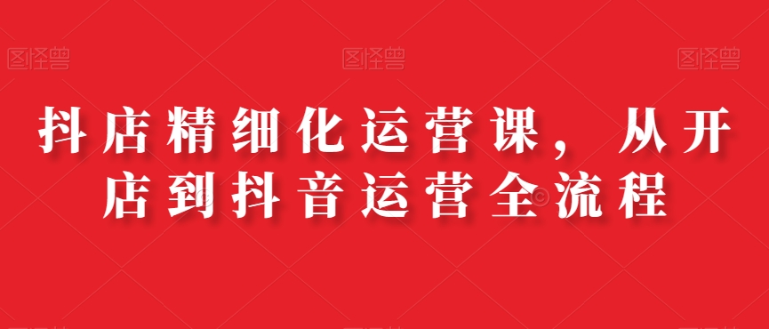 抖店精细化运营课，从开店到抖音运营全流程-皮皮网创