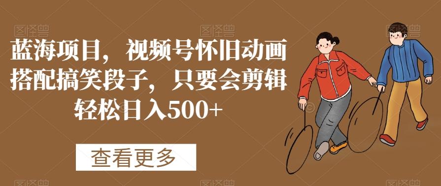 蓝海项目，视频号怀旧动画搭配搞笑段子，只要会剪辑轻松日入500+【揭秘】-皮皮网创