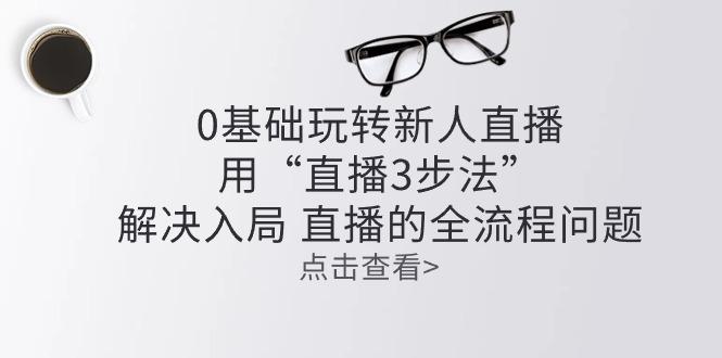 零基础玩转新人直播：用“直播3步法”解决入局 直播全流程问题-皮皮网创