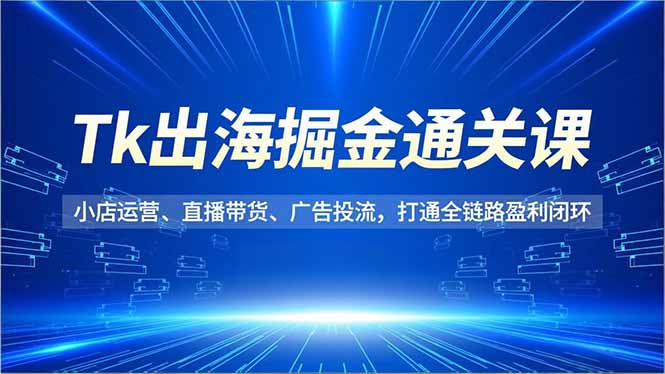 Tk出海掘金通关课,小店运营、直播带货、广告投流,打通全链路盈利闭环-皮皮网创