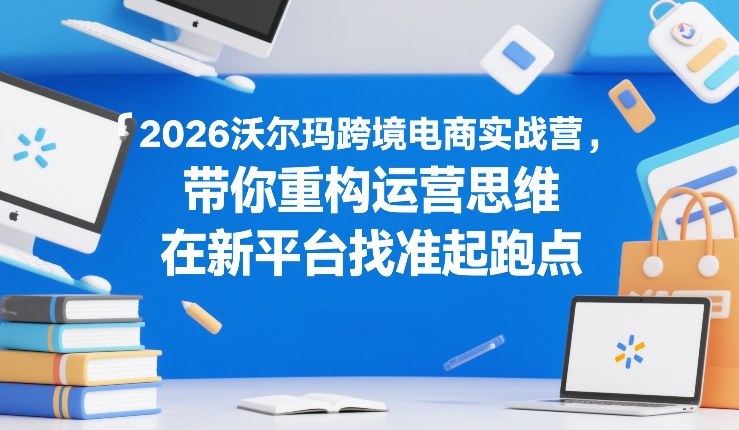 2026沃尔玛跨境电商实战营，带你重构运营思维，在新平台找准起跑点-皮皮网创