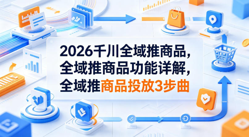 2026千川全域推商品，全域推商品功能详解，全域推商品投放3步曲-皮皮网创