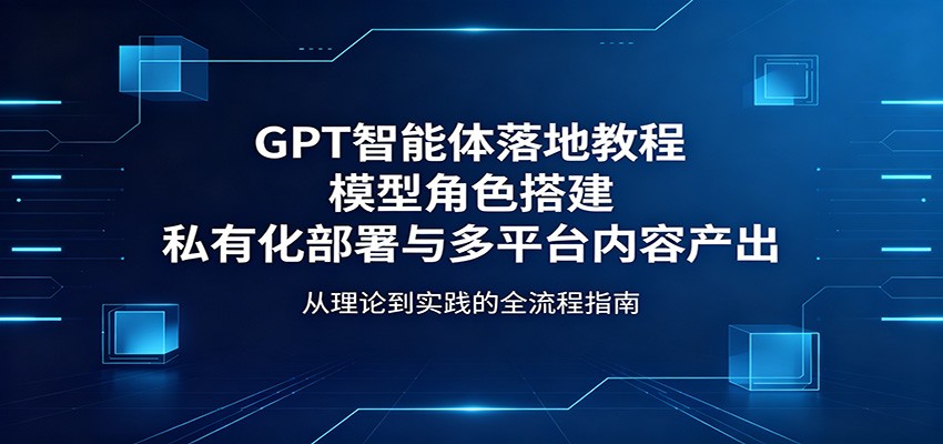 GPT智能体落地教程：模型角色搭建，私有化部署与多平台内容产出-皮皮网创