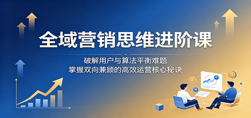 全域营销思维进阶课:破解用户与算法平衡难题,掌握双向兼顾的高效运营核心秘诀-皮皮网创