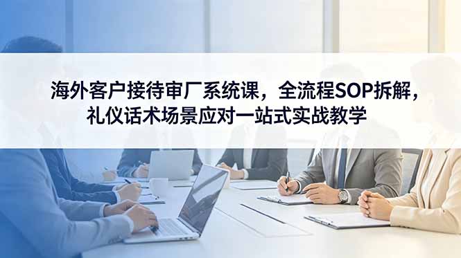 海外客户接待审厂系统课,全流程SOP拆解,礼仪话术场景应对一站式实战教学-皮皮网创