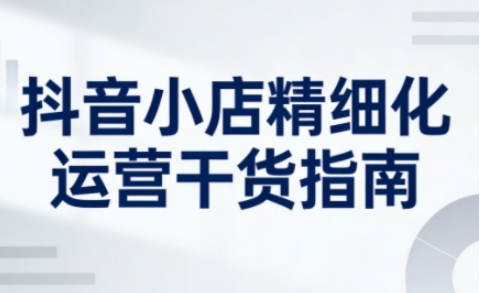 抖音小店精细化运营干货指南新版,助力商家系统提升店铺运营能力(更新26年6月)-皮皮网创