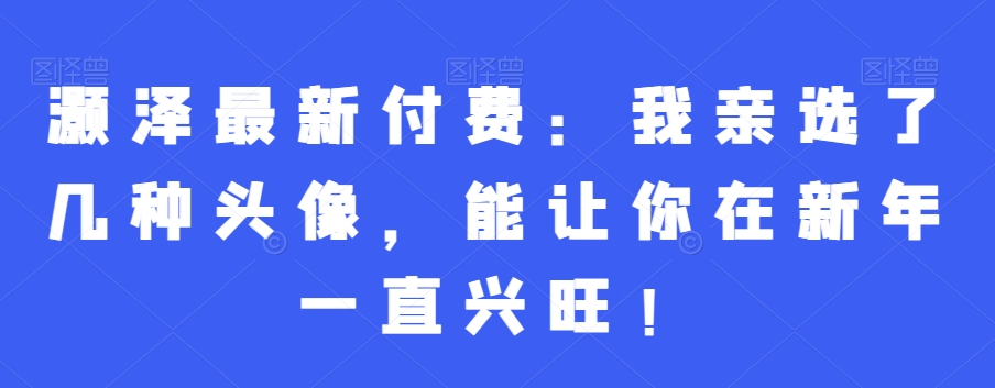 灏泽最新付费：我亲选了几种头像，能让你在新年一直兴旺！-皮皮网创