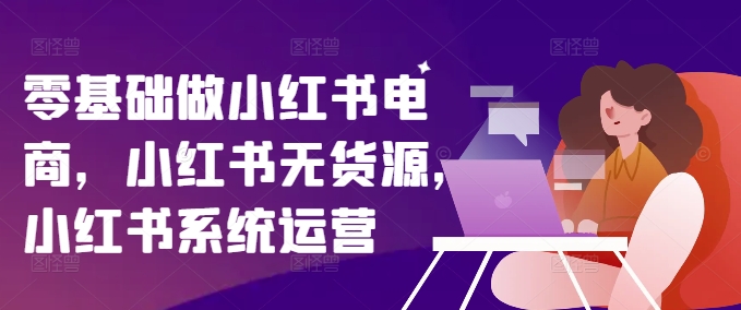 零基础做小红书电商，小红书无货源，小红书系统运营-皮皮网创