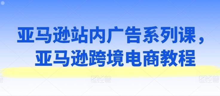 亚马逊站内广告系列课，亚马逊跨境电商教程-皮皮网创