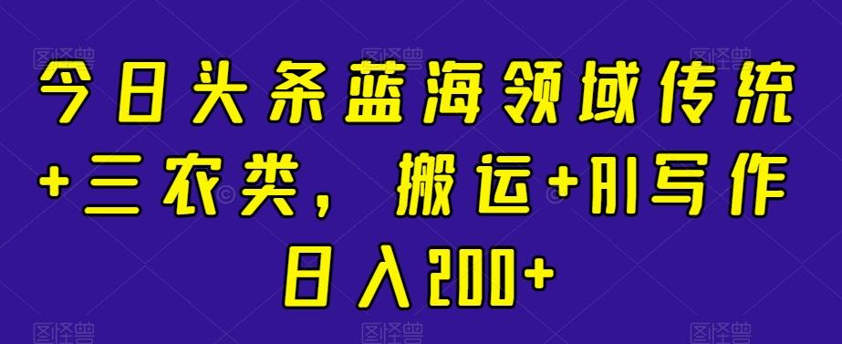 今日头条蓝海领域传统+三农类，搬运+AI写作日入200+-皮皮网创