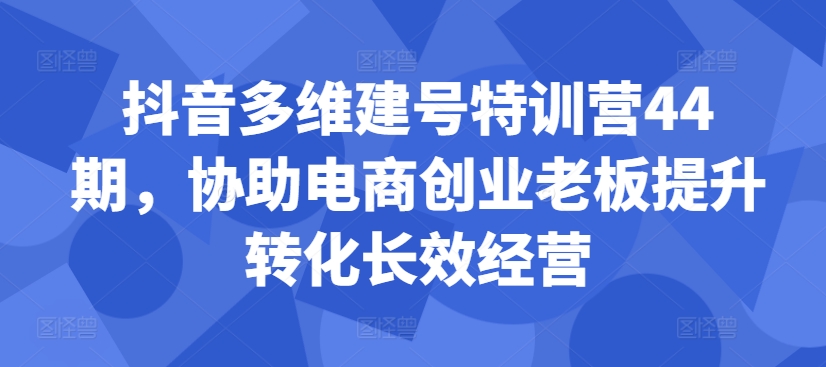 抖音多维建号特训营44期，协助电商创业老板提升转化长效经营-皮皮网创