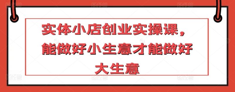 实体小店创业实操课，能做好小生意才能做好大生意-皮皮网创