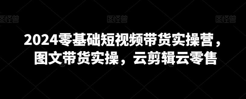 2024零基础短视频带货实操营，图文带货实操，云剪辑云零售-皮皮网创