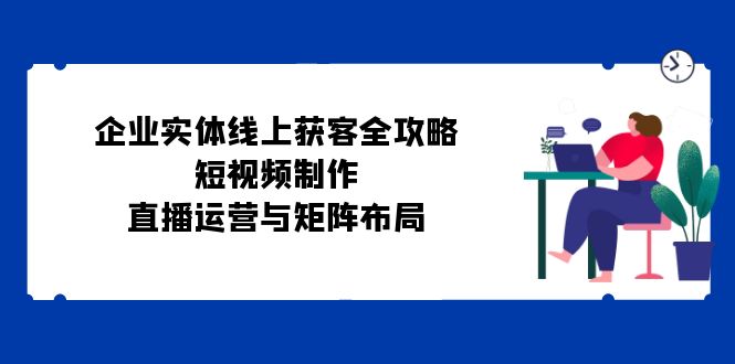 企业实体线上获客全攻略：短视频制作、直播运营与矩阵布局-皮皮网创