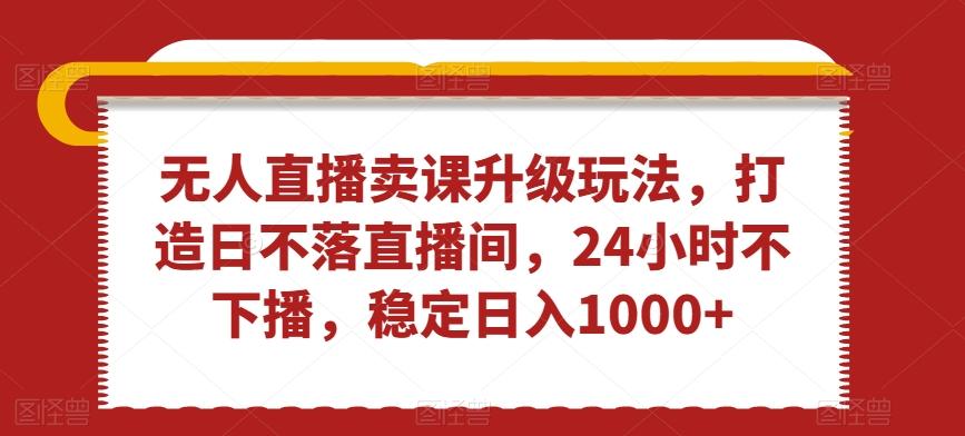 无人直播卖课升级玩法，打造日不落直播间，24小时不下播，稳定日入1000+【揭秘】-皮皮网创