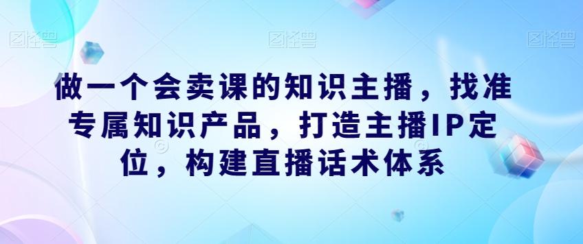 做一个会卖课的知识主播，找准专属知识产品，打造主播IP定位，构建直播话术体系-皮皮网创
