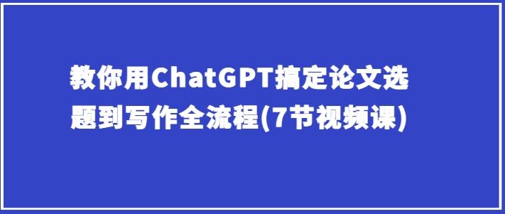 教你用ChatGPT搞定论文选题到写作全流程(7节视频课)-皮皮网创
