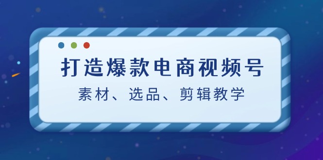 打造爆款电商视频号：素材、选品、剪辑教程-皮皮网创