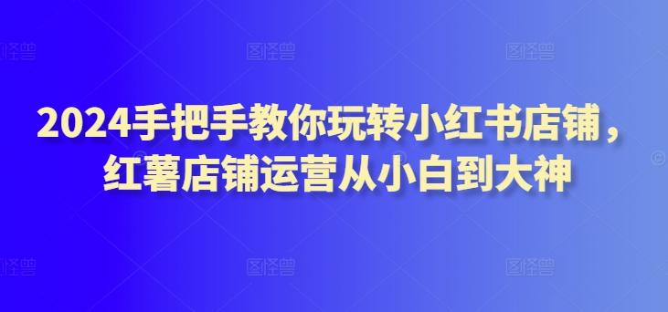 2024手把手教你玩转小红书店铺，红薯店铺运营从小白到大神-皮皮网创