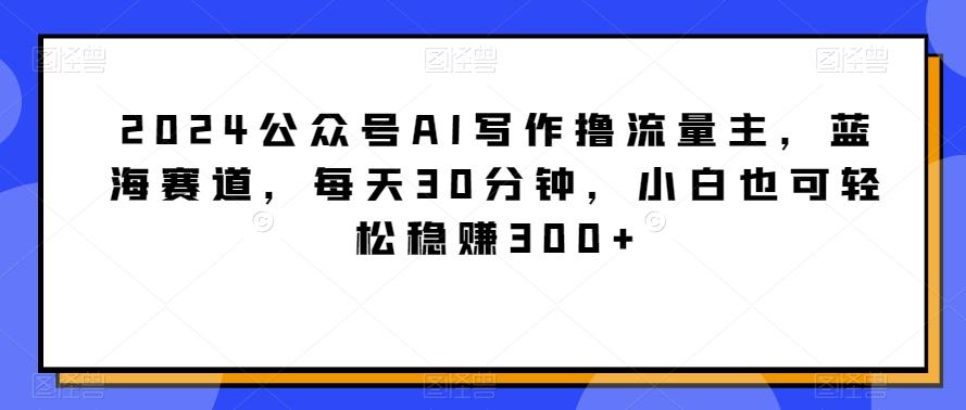 2024公众号AI写作撸流量主，蓝海赛道，每天30分钟，小白也可轻松稳赚300+【揭秘】-皮皮网创