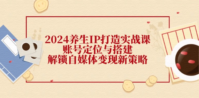 2024养生IP打造实战课：账号定位与搭建，解锁自媒体变现新策略-皮皮网创