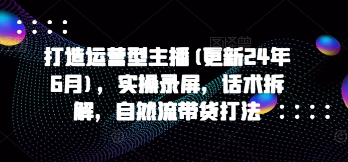 打造运营型主播(更新24年9月)，实操录屏，话术拆解，自然流带货打法-皮皮网创