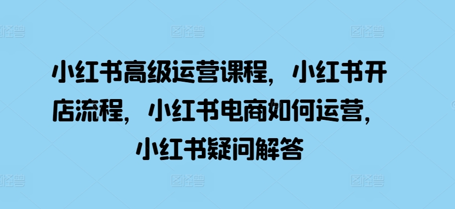 小红书高级运营课程，小红书开店流程，小红书电商如何运营，小红书疑问解答-皮皮网创