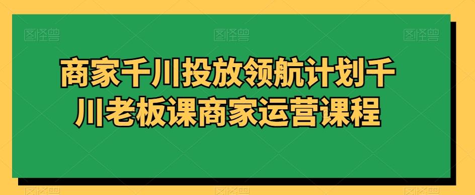 商家千川投放领航计划千川老板课商家运营课程-皮皮网创